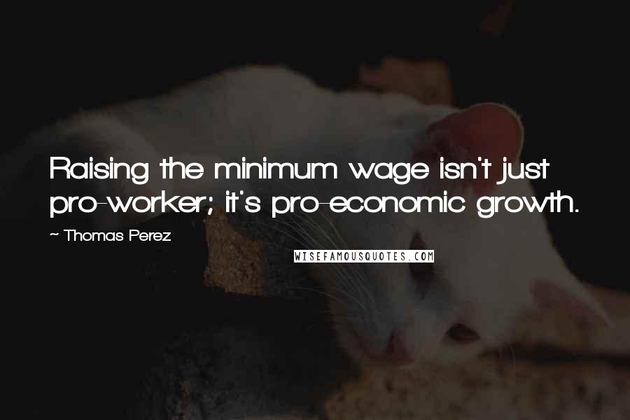 Thomas Perez Quotes: Raising the minimum wage isn't just pro-worker; it's pro-economic growth.