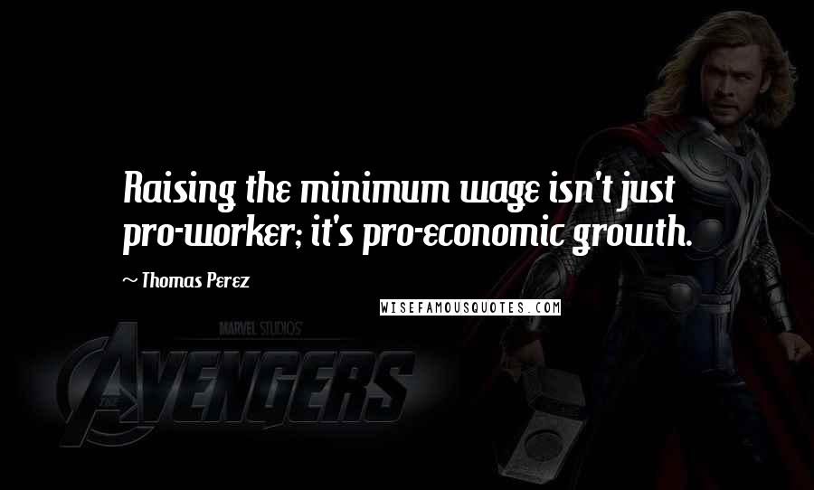 Thomas Perez Quotes: Raising the minimum wage isn't just pro-worker; it's pro-economic growth.