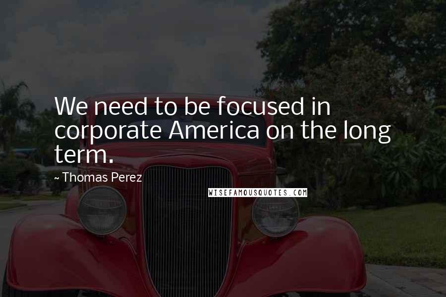 Thomas Perez Quotes: We need to be focused in corporate America on the long term.