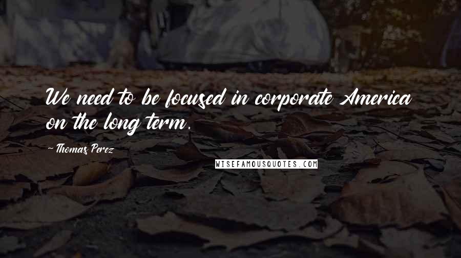 Thomas Perez Quotes: We need to be focused in corporate America on the long term.