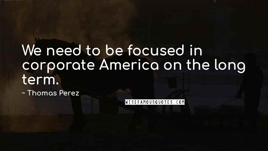 Thomas Perez Quotes: We need to be focused in corporate America on the long term.