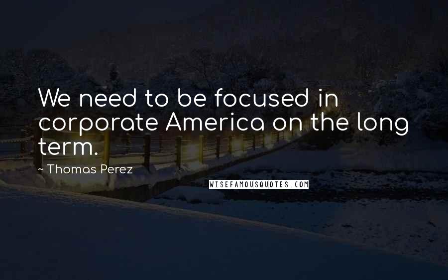 Thomas Perez Quotes: We need to be focused in corporate America on the long term.