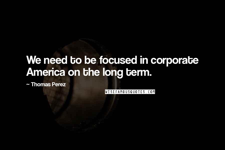 Thomas Perez Quotes: We need to be focused in corporate America on the long term.