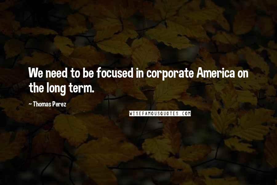 Thomas Perez Quotes: We need to be focused in corporate America on the long term.