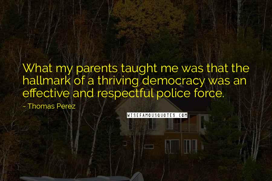 Thomas Perez Quotes: What my parents taught me was that the hallmark of a thriving democracy was an effective and respectful police force.