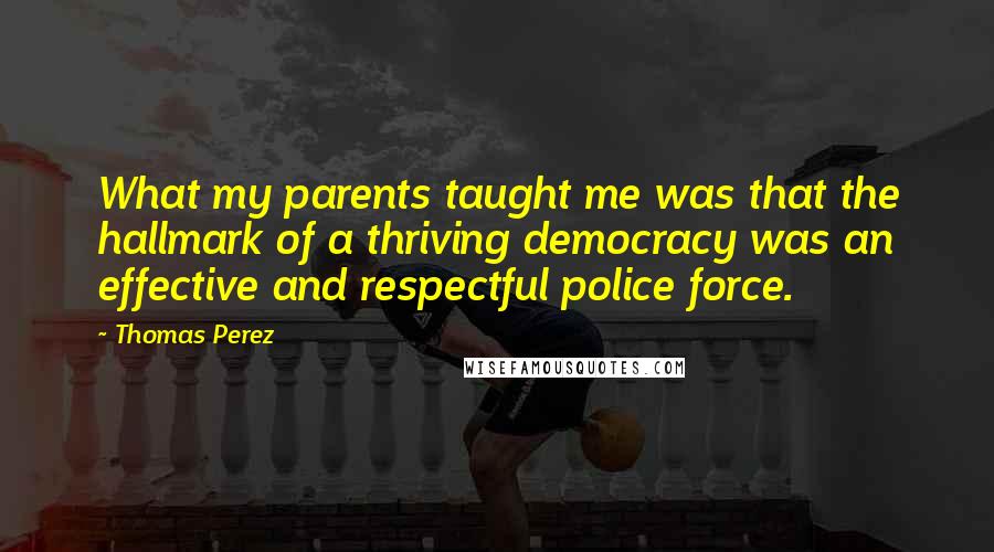 Thomas Perez Quotes: What my parents taught me was that the hallmark of a thriving democracy was an effective and respectful police force.