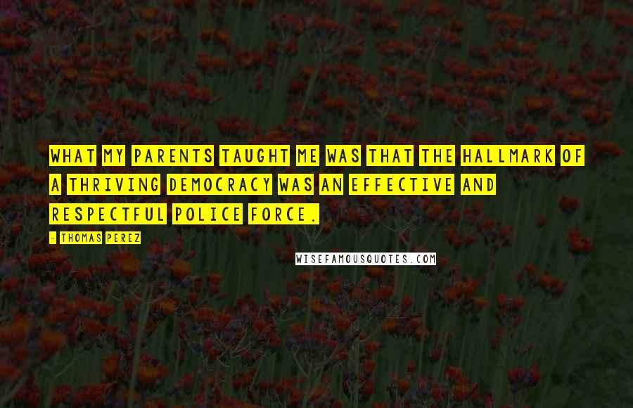 Thomas Perez Quotes: What my parents taught me was that the hallmark of a thriving democracy was an effective and respectful police force.