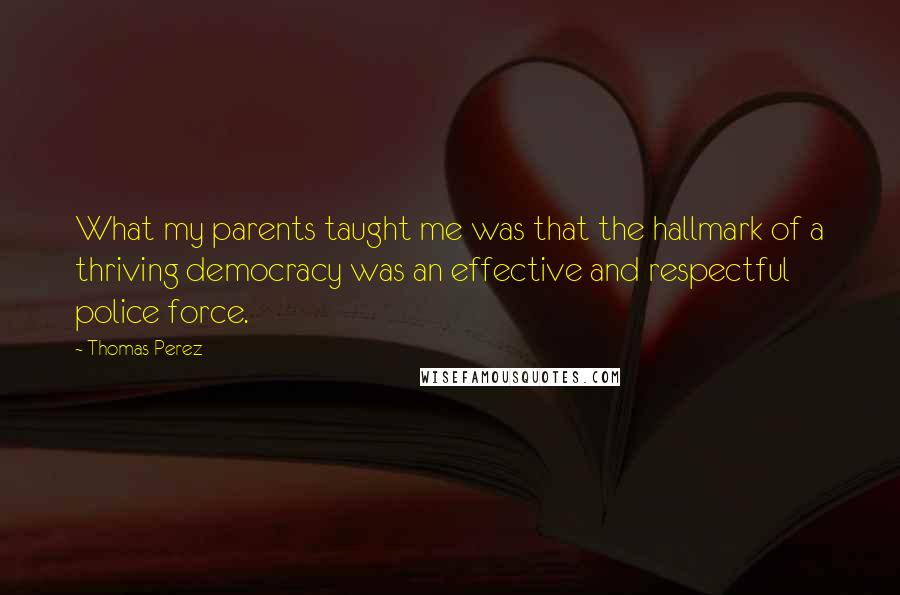 Thomas Perez Quotes: What my parents taught me was that the hallmark of a thriving democracy was an effective and respectful police force.