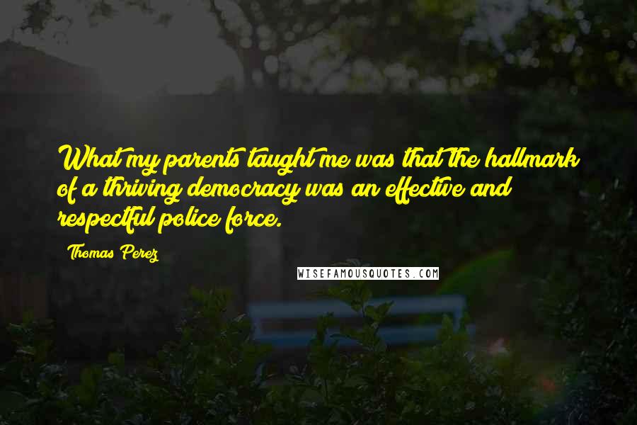 Thomas Perez Quotes: What my parents taught me was that the hallmark of a thriving democracy was an effective and respectful police force.