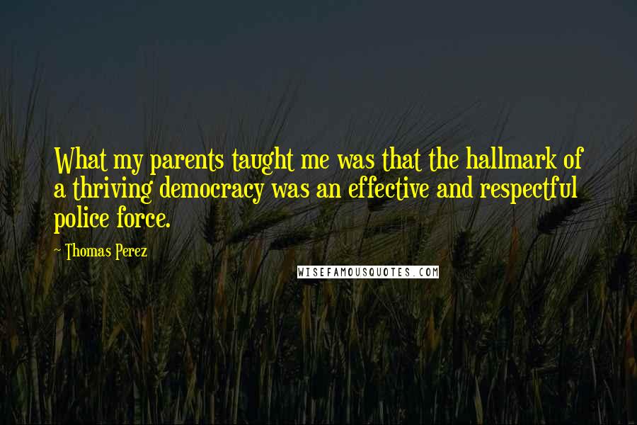 Thomas Perez Quotes: What my parents taught me was that the hallmark of a thriving democracy was an effective and respectful police force.