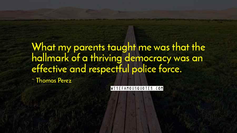 Thomas Perez Quotes: What my parents taught me was that the hallmark of a thriving democracy was an effective and respectful police force.