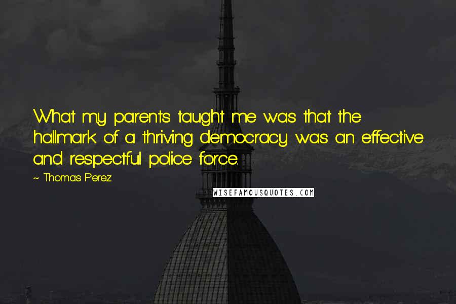 Thomas Perez Quotes: What my parents taught me was that the hallmark of a thriving democracy was an effective and respectful police force.