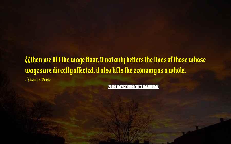 Thomas Perez Quotes: When we lift the wage floor, it not only betters the lives of those whose wages are directly affected, it also lifts the economy as a whole.