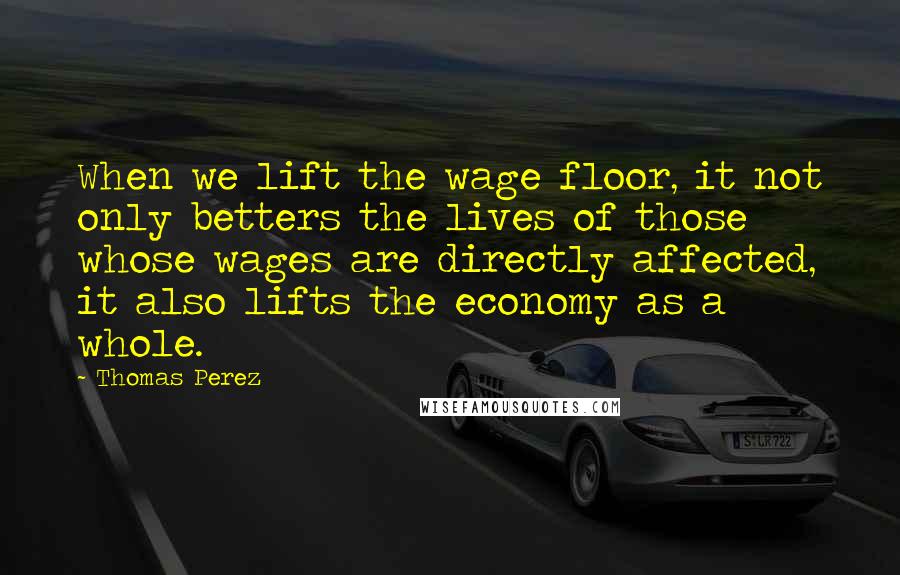 Thomas Perez Quotes: When we lift the wage floor, it not only betters the lives of those whose wages are directly affected, it also lifts the economy as a whole.