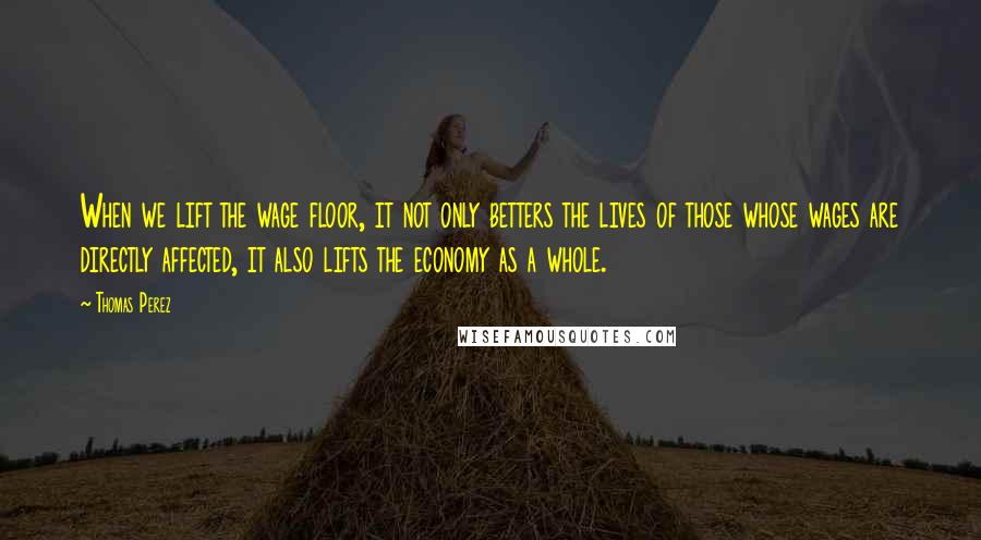 Thomas Perez Quotes: When we lift the wage floor, it not only betters the lives of those whose wages are directly affected, it also lifts the economy as a whole.