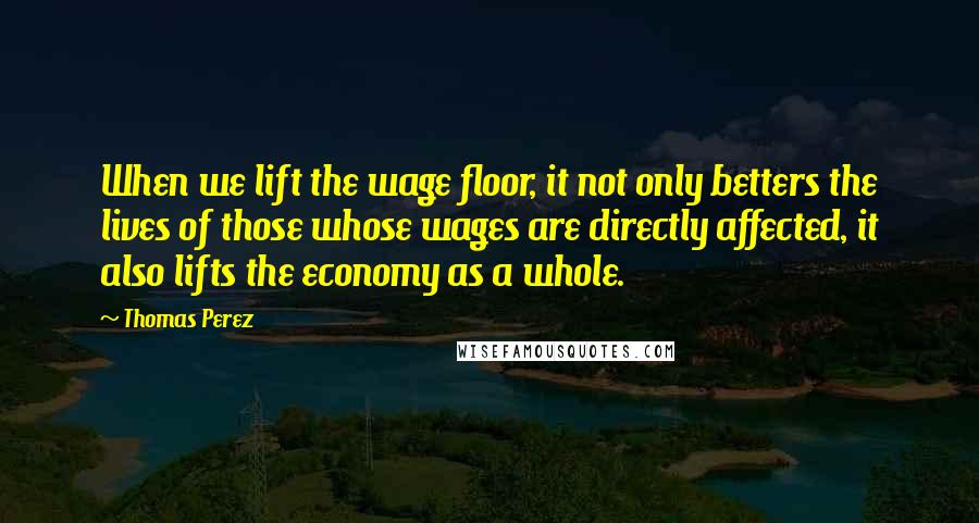 Thomas Perez Quotes: When we lift the wage floor, it not only betters the lives of those whose wages are directly affected, it also lifts the economy as a whole.