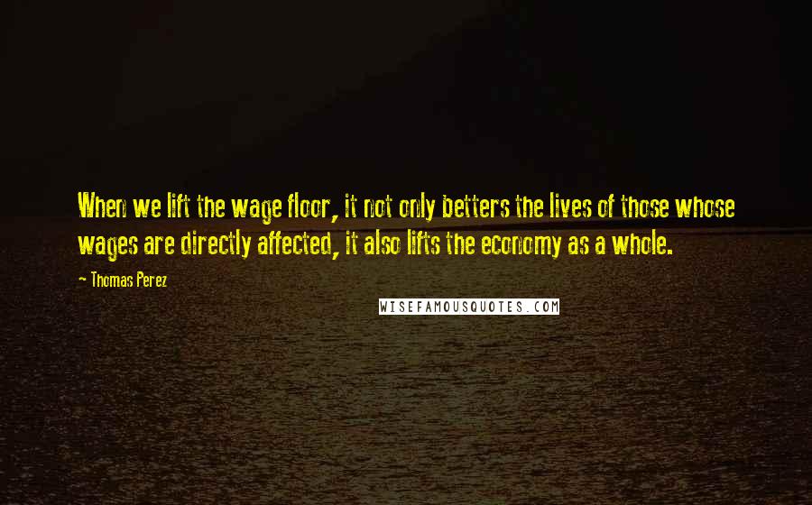 Thomas Perez Quotes: When we lift the wage floor, it not only betters the lives of those whose wages are directly affected, it also lifts the economy as a whole.