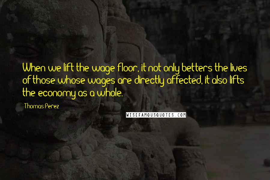 Thomas Perez Quotes: When we lift the wage floor, it not only betters the lives of those whose wages are directly affected, it also lifts the economy as a whole.