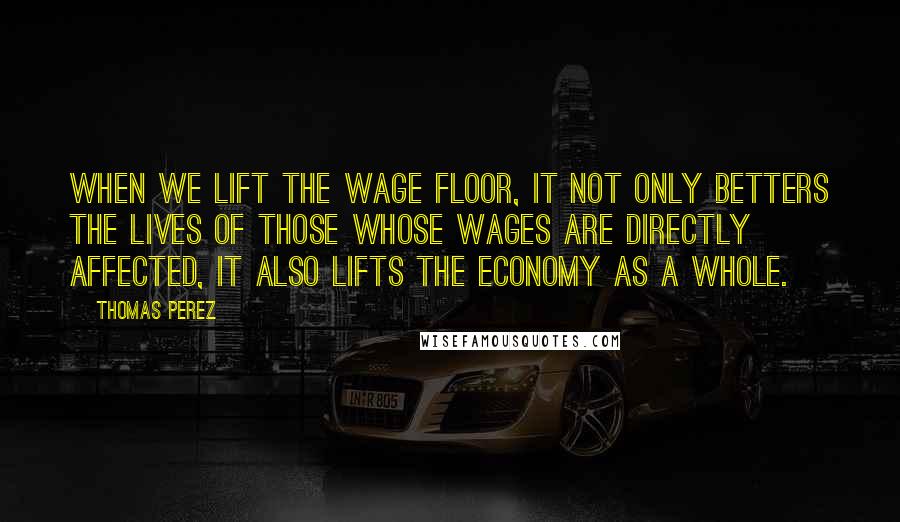 Thomas Perez Quotes: When we lift the wage floor, it not only betters the lives of those whose wages are directly affected, it also lifts the economy as a whole.