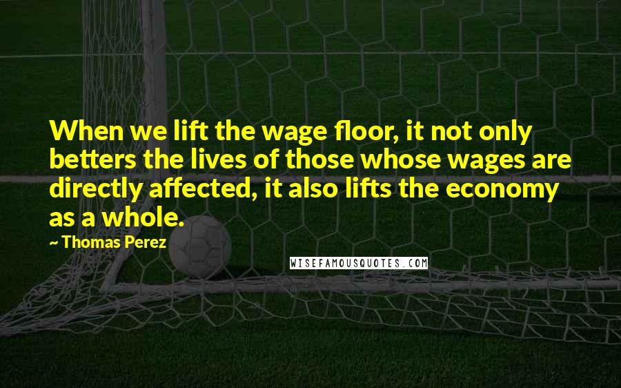 Thomas Perez Quotes: When we lift the wage floor, it not only betters the lives of those whose wages are directly affected, it also lifts the economy as a whole.