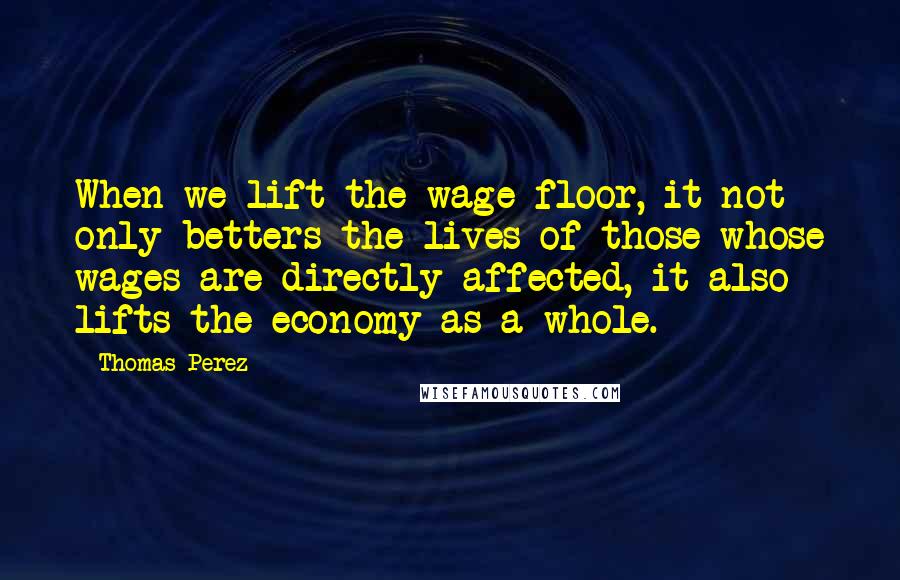 Thomas Perez Quotes: When we lift the wage floor, it not only betters the lives of those whose wages are directly affected, it also lifts the economy as a whole.