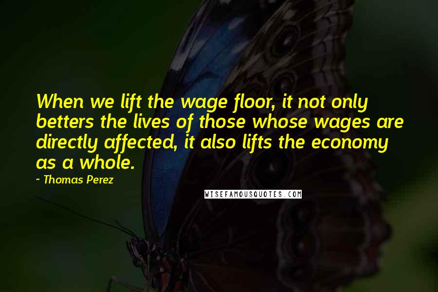 Thomas Perez Quotes: When we lift the wage floor, it not only betters the lives of those whose wages are directly affected, it also lifts the economy as a whole.