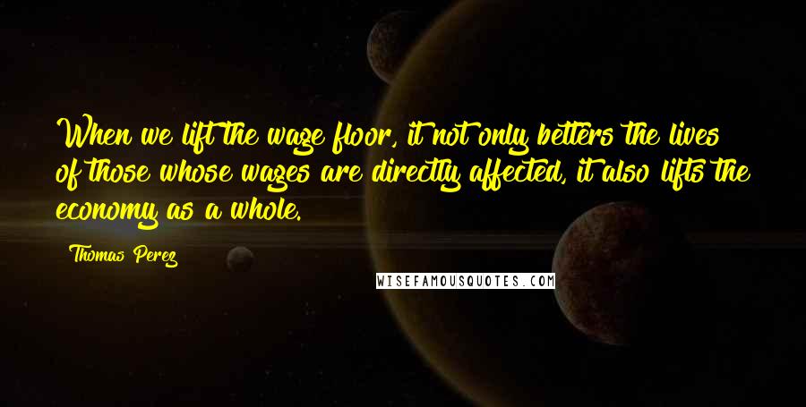 Thomas Perez Quotes: When we lift the wage floor, it not only betters the lives of those whose wages are directly affected, it also lifts the economy as a whole.