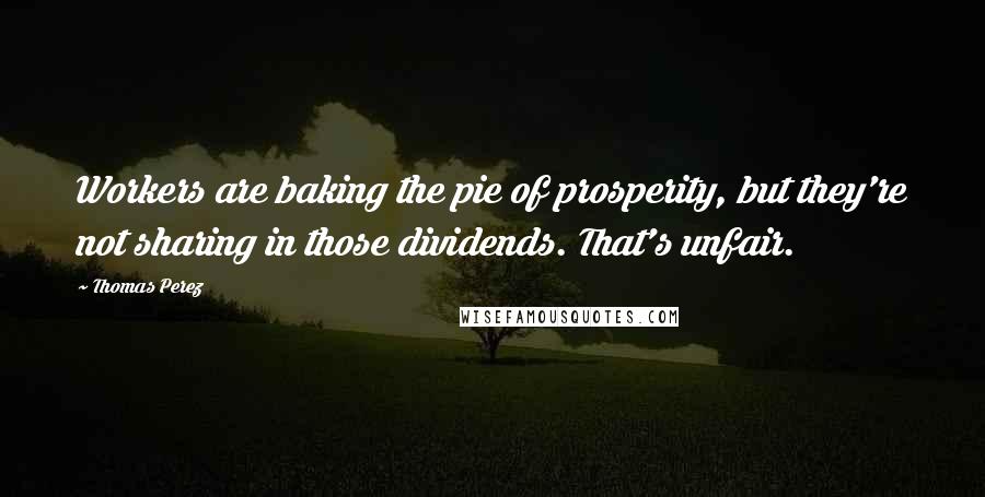 Thomas Perez Quotes: Workers are baking the pie of prosperity, but they're not sharing in those dividends. That's unfair.