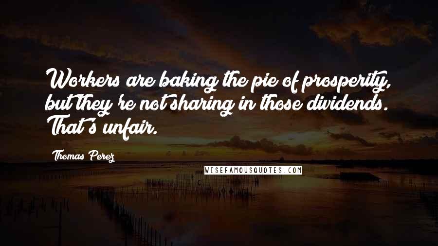 Thomas Perez Quotes: Workers are baking the pie of prosperity, but they're not sharing in those dividends. That's unfair.