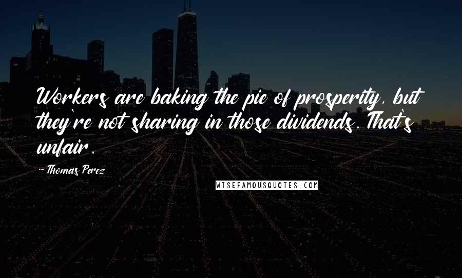 Thomas Perez Quotes: Workers are baking the pie of prosperity, but they're not sharing in those dividends. That's unfair.