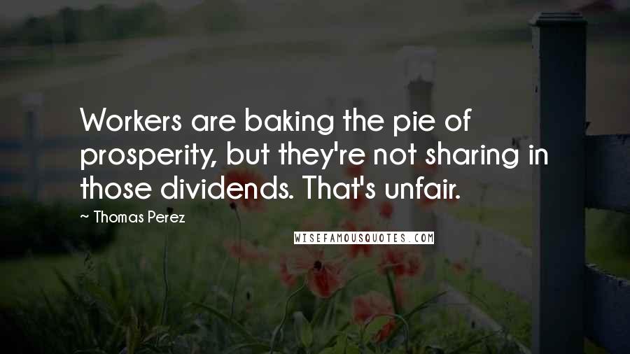 Thomas Perez Quotes: Workers are baking the pie of prosperity, but they're not sharing in those dividends. That's unfair.