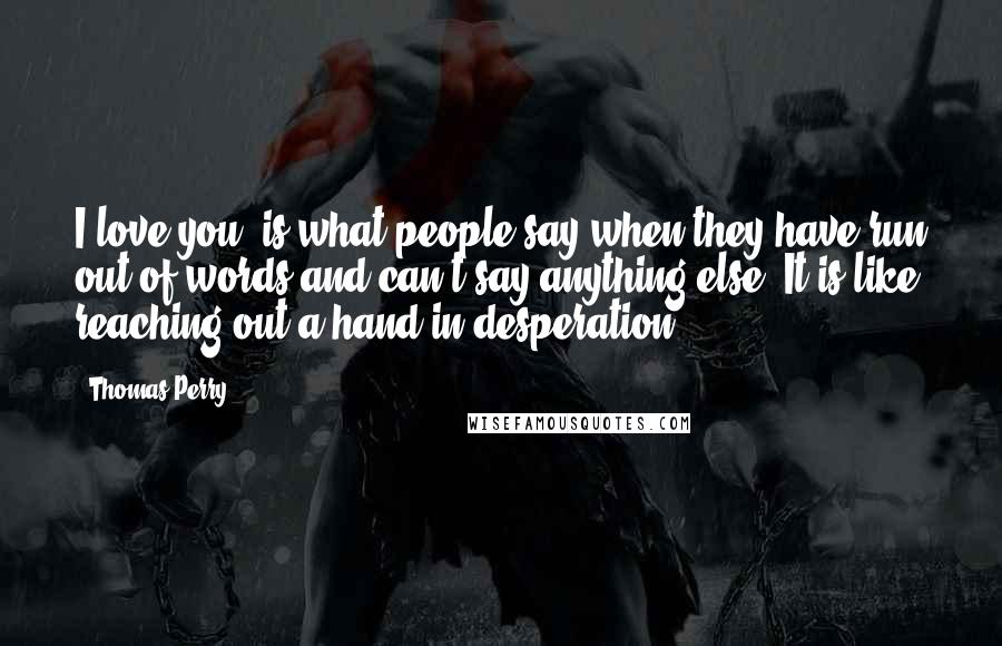 Thomas Perry Quotes: I love you' is what people say when they have run out of words and can't say anything else. It is like reaching out a hand in desperation.