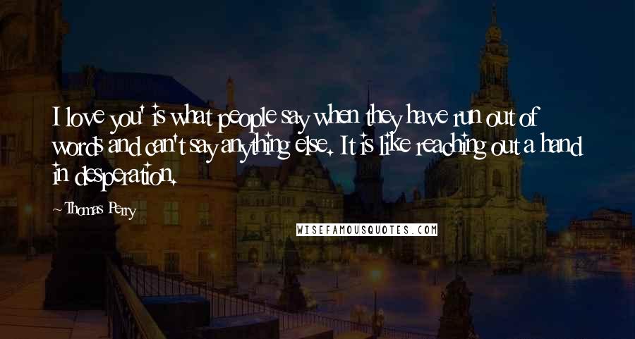 Thomas Perry Quotes: I love you' is what people say when they have run out of words and can't say anything else. It is like reaching out a hand in desperation.