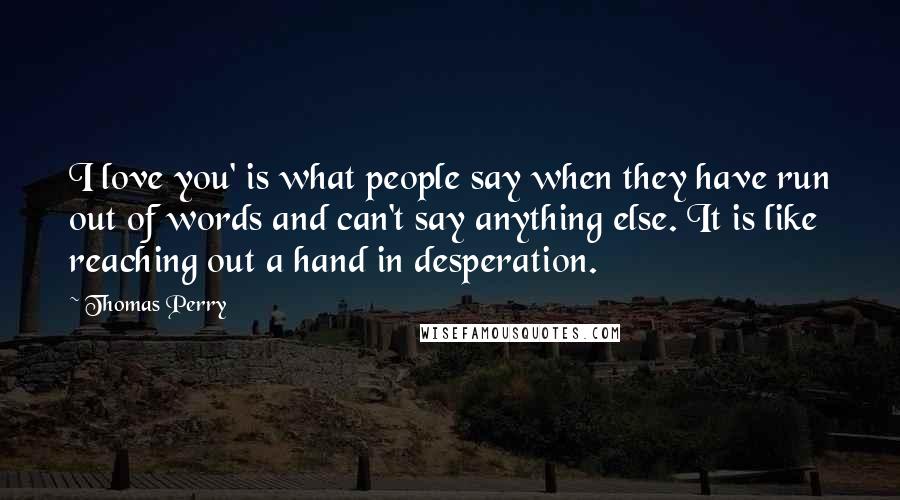 Thomas Perry Quotes: I love you' is what people say when they have run out of words and can't say anything else. It is like reaching out a hand in desperation.