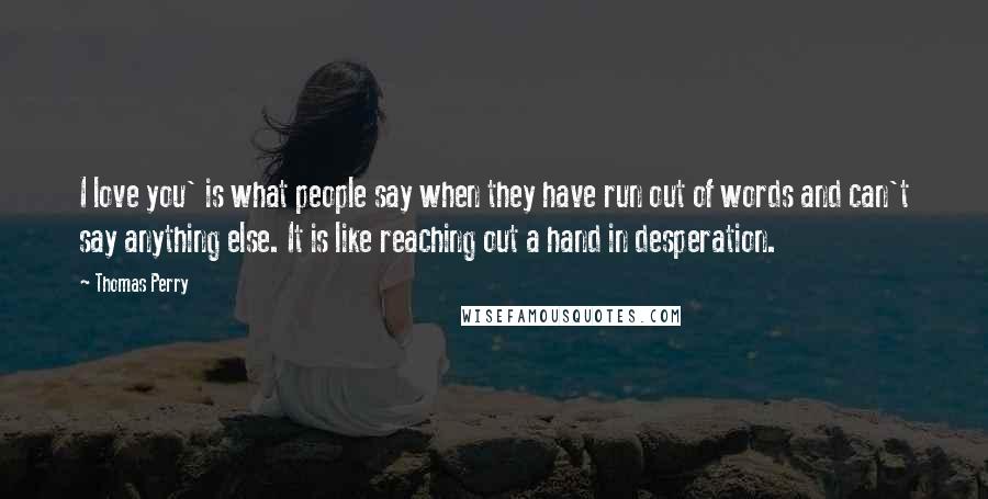 Thomas Perry Quotes: I love you' is what people say when they have run out of words and can't say anything else. It is like reaching out a hand in desperation.