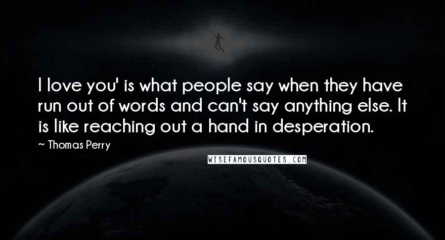 Thomas Perry Quotes: I love you' is what people say when they have run out of words and can't say anything else. It is like reaching out a hand in desperation.