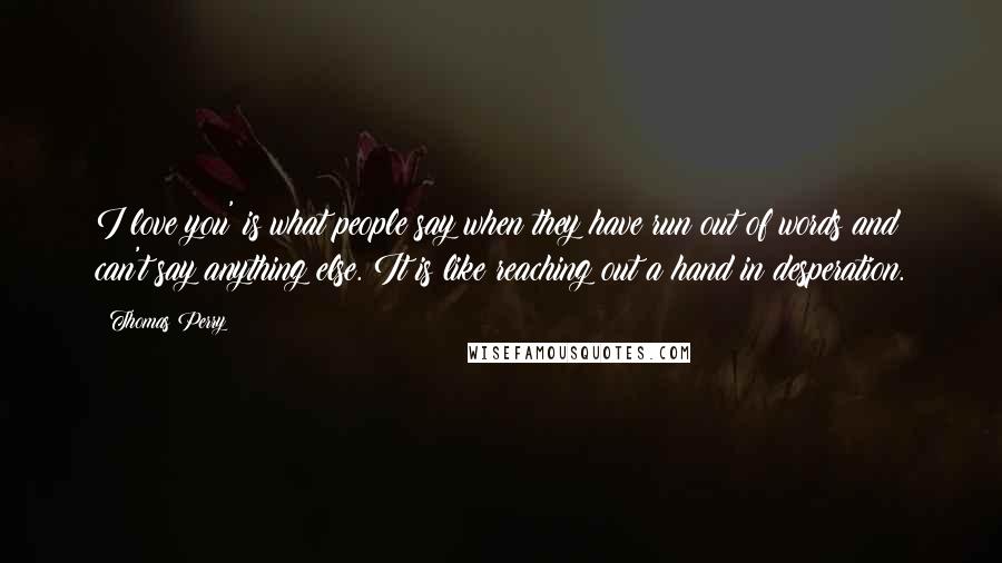 Thomas Perry Quotes: I love you' is what people say when they have run out of words and can't say anything else. It is like reaching out a hand in desperation.