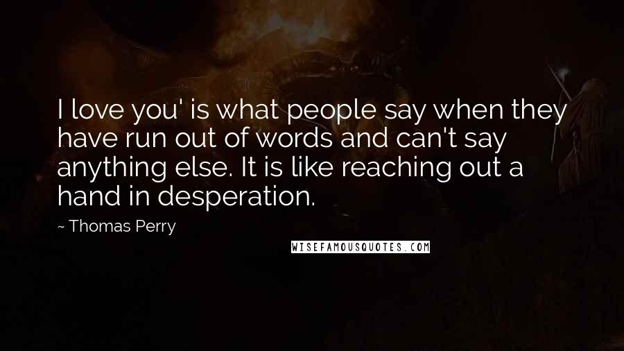 Thomas Perry Quotes: I love you' is what people say when they have run out of words and can't say anything else. It is like reaching out a hand in desperation.