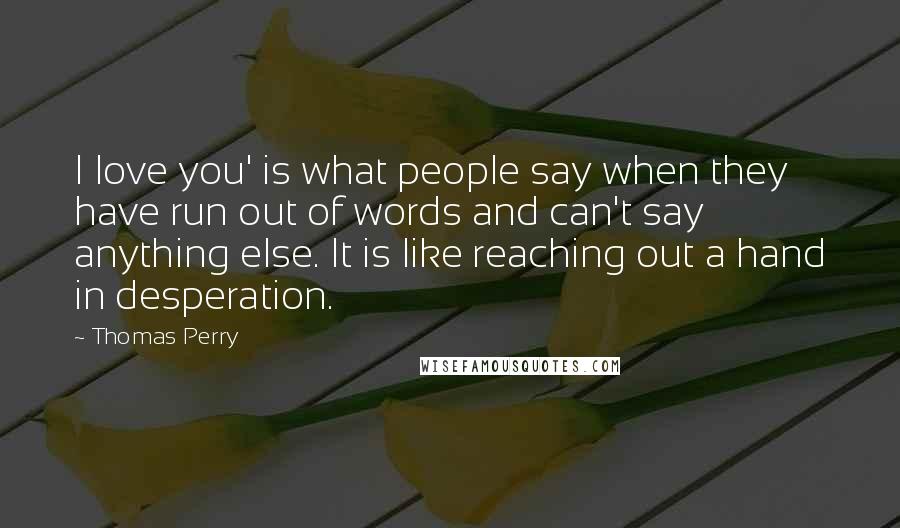 Thomas Perry Quotes: I love you' is what people say when they have run out of words and can't say anything else. It is like reaching out a hand in desperation.