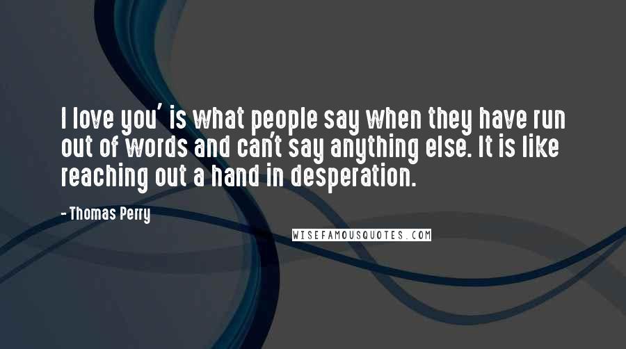 Thomas Perry Quotes: I love you' is what people say when they have run out of words and can't say anything else. It is like reaching out a hand in desperation.