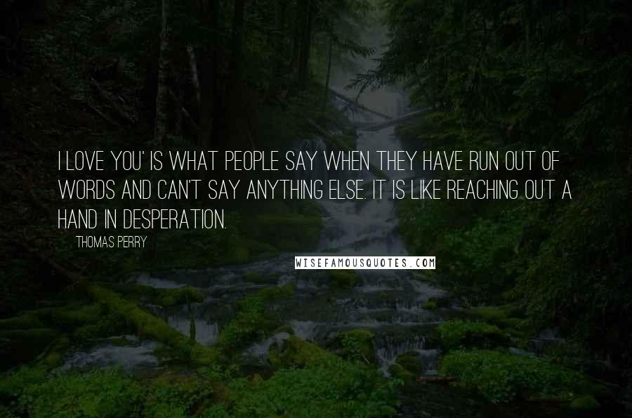 Thomas Perry Quotes: I love you' is what people say when they have run out of words and can't say anything else. It is like reaching out a hand in desperation.