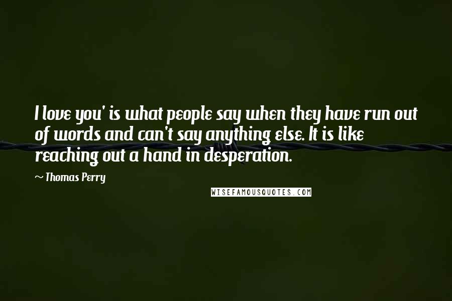 Thomas Perry Quotes: I love you' is what people say when they have run out of words and can't say anything else. It is like reaching out a hand in desperation.