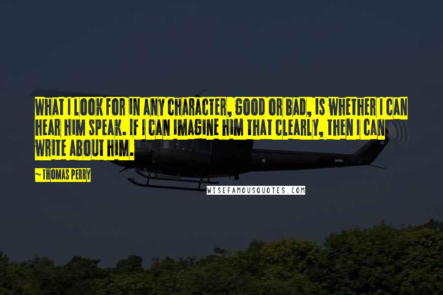 Thomas Perry Quotes: What I look for in any character, good or bad, is whether I can hear him speak. If I can imagine him that clearly, then I can write about him.