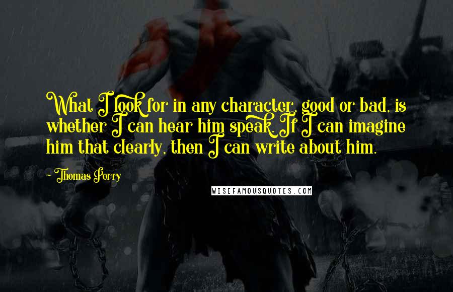 Thomas Perry Quotes: What I look for in any character, good or bad, is whether I can hear him speak. If I can imagine him that clearly, then I can write about him.