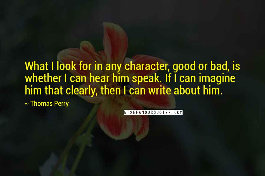 Thomas Perry Quotes: What I look for in any character, good or bad, is whether I can hear him speak. If I can imagine him that clearly, then I can write about him.