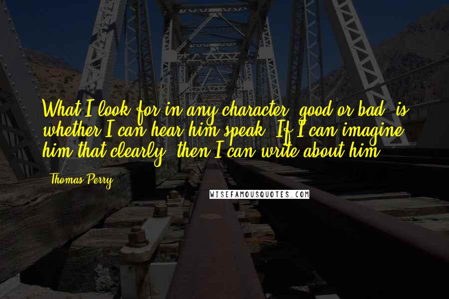 Thomas Perry Quotes: What I look for in any character, good or bad, is whether I can hear him speak. If I can imagine him that clearly, then I can write about him.