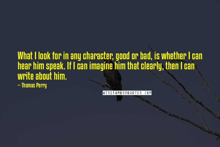 Thomas Perry Quotes: What I look for in any character, good or bad, is whether I can hear him speak. If I can imagine him that clearly, then I can write about him.