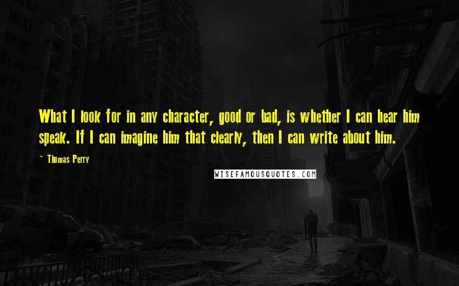 Thomas Perry Quotes: What I look for in any character, good or bad, is whether I can hear him speak. If I can imagine him that clearly, then I can write about him.