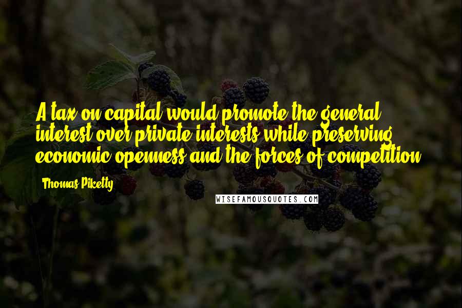 Thomas Piketty Quotes: A tax on capital would promote the general interest over private interests while preserving economic openness and the forces of competition.