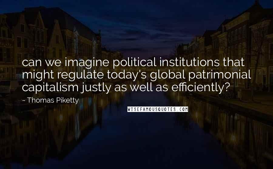 Thomas Piketty Quotes: can we imagine political institutions that might regulate today's global patrimonial capitalism justly as well as efficiently?